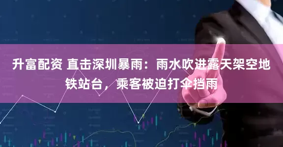 升富配资 直击深圳暴雨：雨水吹进露天架空地铁站台，乘客被迫打伞挡雨