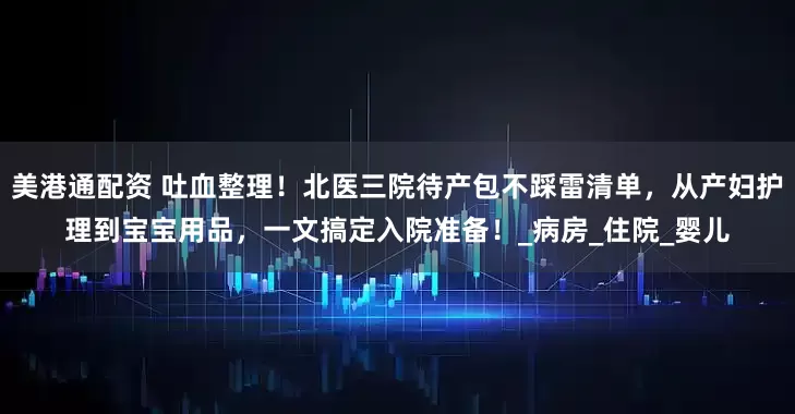 美港通配资 吐血整理！北医三院待产包不踩雷清单，从产妇护理到宝宝用品，一文搞定入院准备！_病房_住院_婴儿