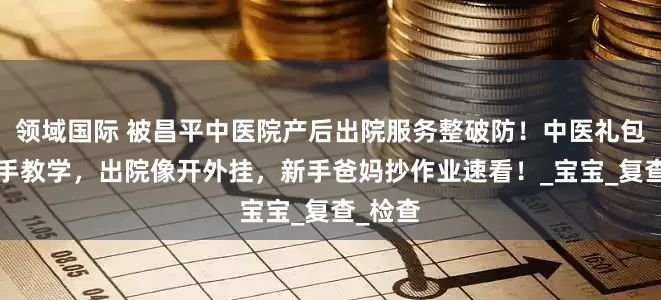 领域国际 被昌平中医院产后出院服务整破防！中医礼包+手把手教学，出院像开外挂，新手爸妈抄作业速看！_宝宝_复查_检查
