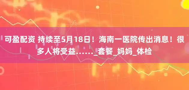可盈配资 持续至5月18日！海南一医院传出消息！很多人将受益……_套餐_妈妈_体检