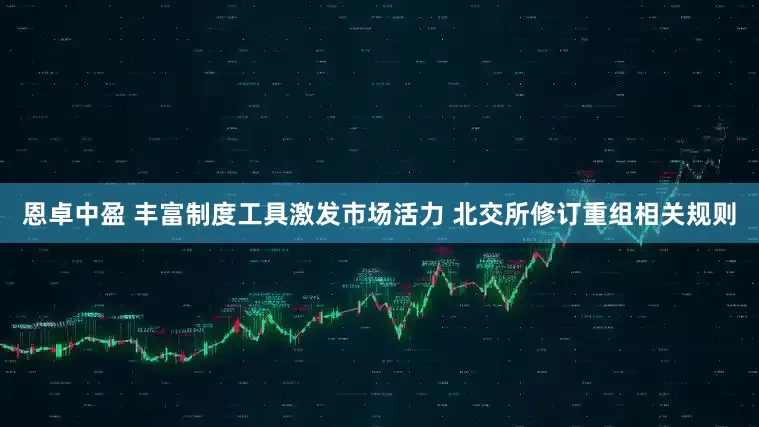 恩卓中盈 丰富制度工具激发市场活力 北交所修订重组相关规则