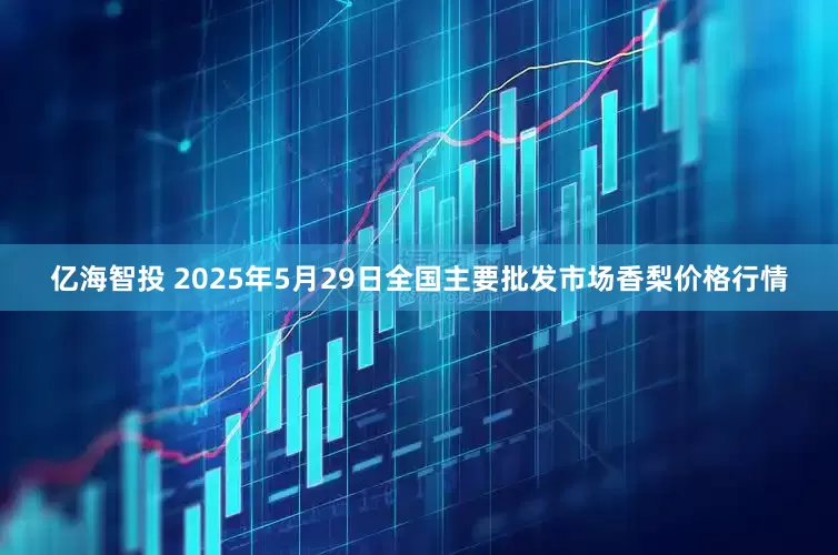 亿海智投 2025年5月29日全国主要批发市场香梨价格行情