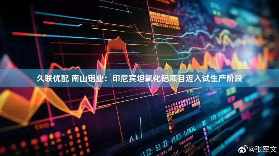 久联优配 南山铝业：印尼宾坦氧化铝项目迈入试生产阶段