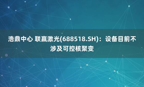浩鼎中心 联赢激光(688518.SH)：设备目前不涉及可控核聚变