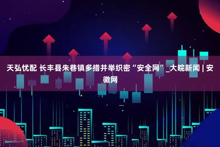 天弘忧配 长丰县朱巷镇多措并举织密“安全网”_大皖新闻 | 安徽网