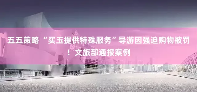 五五策略 “买玉提供特殊服务”导游因强迫购物被罚！文旅部通报案例