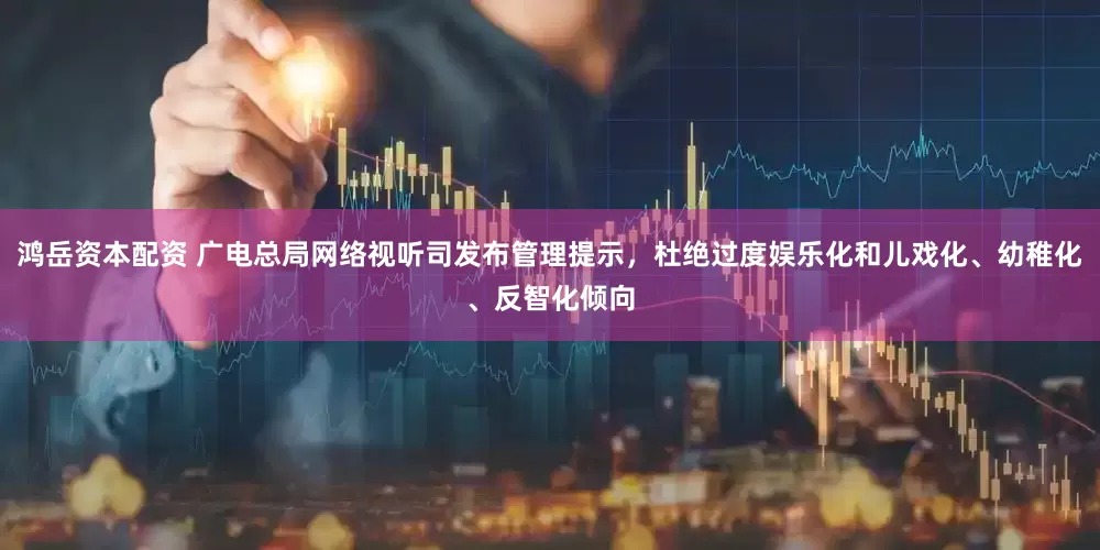 鸿岳资本配资 广电总局网络视听司发布管理提示，杜绝过度娱乐化和儿戏化、幼稚化、反智化倾向