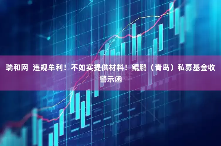 瑞和网  违规牟利！不如实提供材料！鲲鹏（青岛）私募基金收警示函