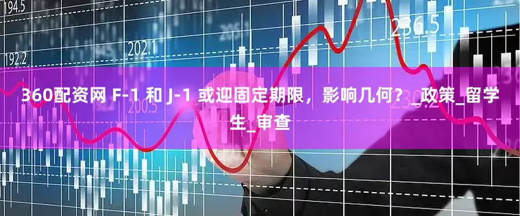 360配资网 F-1 和 J-1 或迎固定期限，影响几何？_政策_留学生_审查