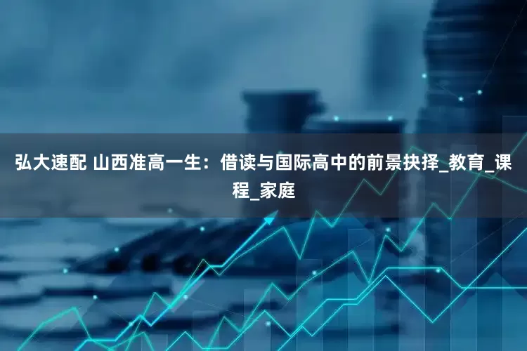 弘大速配 山西准高一生：借读与国际高中的前景抉择_教育_课程_家庭