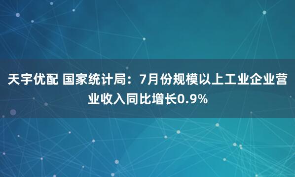 天宇优配 国家统计局：7月份规模以上工业企业营业收入同比增长0.9%