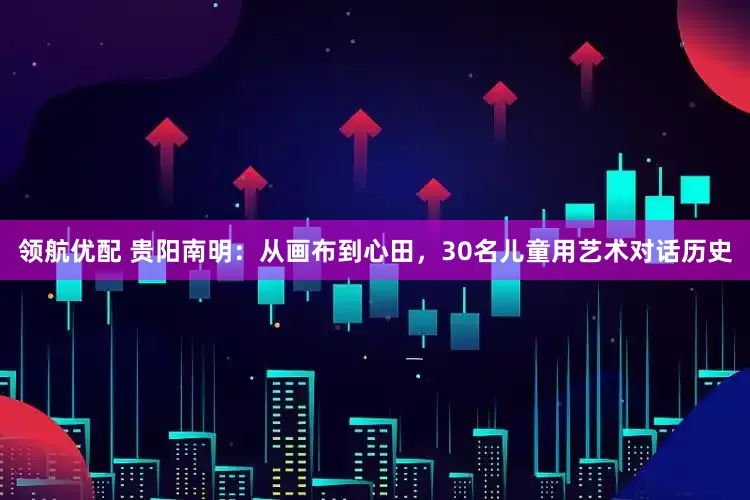 领航优配 贵阳南明：从画布到心田，30名儿童用艺术对话历史