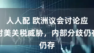 人人配 欧洲议会讨论应对美关税威胁，内部分歧仍存