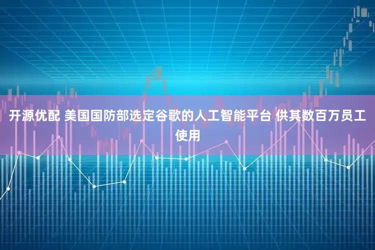 开源优配 美国国防部选定谷歌的人工智能平台 供其数百万员工使用