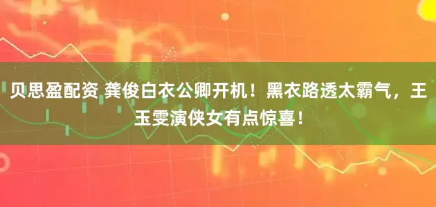 贝思盈配资 龚俊白衣公卿开机！黑衣路透太霸气，王玉雯演侠女有点惊喜！