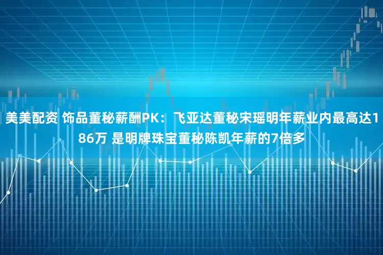 美美配资 饰品董秘薪酬PK：飞亚达董秘宋瑶明年薪业内最高达186万 是明牌珠宝董秘陈凯年薪的7倍多