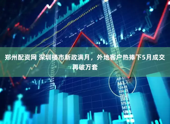 郑州配资网 深圳楼市新政满月，外地客户热捧下5月成交再破万套