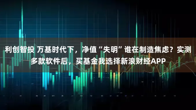 利创智投 万基时代下，净值“失明”谁在制造焦虑？实测多款软件后，买基金我选择新浪财经APP