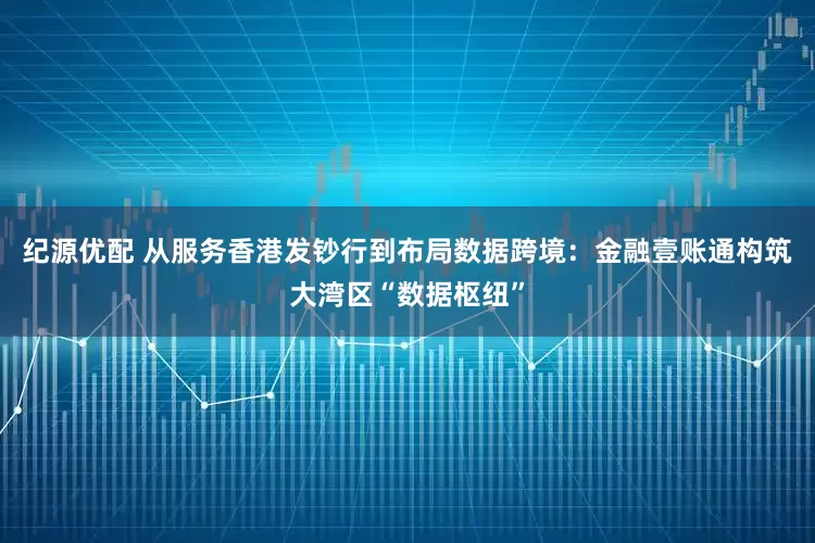 纪源优配 从服务香港发钞行到布局数据跨境：金融壹账通构筑大湾区“数据枢纽”