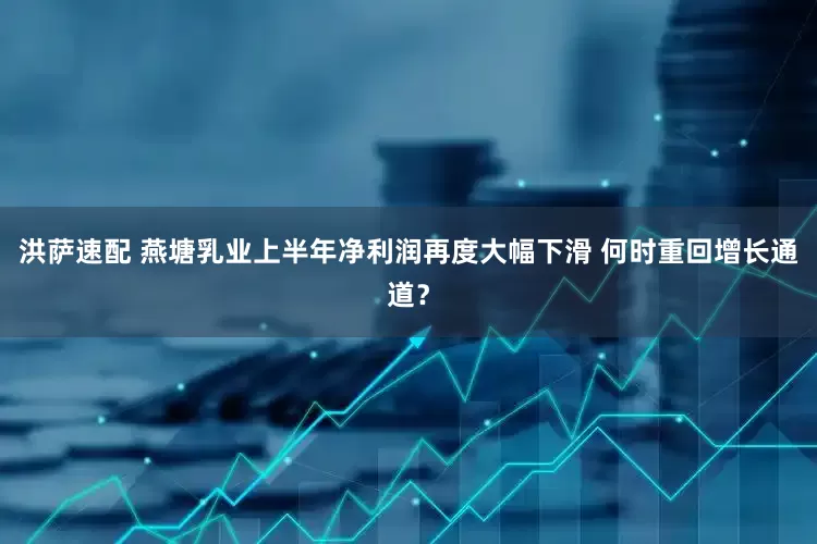 洪萨速配 燕塘乳业上半年净利润再度大幅下滑 何时重回增长通道？