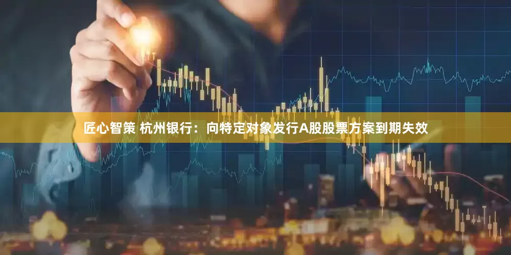 匠心智策 杭州银行：向特定对象发行A股股票方案到期失效