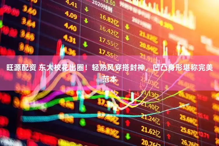 旺源配资 东大校花出圈！轻熟风穿搭封神，凹凸身形堪称完美范本