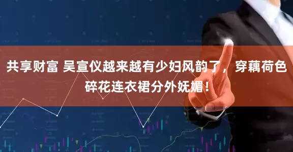 共享财富 吴宣仪越来越有少妇风韵了，穿藕荷色碎花连衣裙分外妩媚！