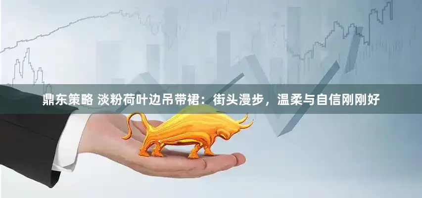 鼎东策略 淡粉荷叶边吊带裙：街头漫步，温柔与自信刚刚好